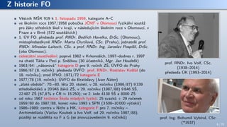 Z historie FO
Věstník MŠK 919 k 1. listopadu 1959, kategorie A–C
ve školním roce 1957/1958 pobočka JČMF v Olomouci fyzikální soutěž
pro žáky středních škol v kraji, v následujícím školním roce v Olomouci, v
Praze a v Brně (572 soutěžících)
1. ÚV FO: předseda prof. RNDr. Bedřich Havelka, DrSc. (Olomouc),
místopředsedkyně RNDr. Marta Chytilová, CSc. (Praha), jednatelé prof.
RNDr. Miroslav Laitoch, CSc. a prof. RNDr. Ing. Jaroslav Pospíšil, DrSc.
(oba Olomouc).
celostátní soustředění: poprvé 1962 v Krkonoších, 1997–dodnes r. 1997
na chatě Táňa v Peci p. Sněžkou (30 účastníků, Mgr. Jan Houštěk)
1963/64: „náborová“ kategorie D pro 9. ročník ZŠ, ÚVFO do Prahy
1966/67 (8. ročník): předseda ÚVFO prof. RNDr. Rostislav Košťál (do
18. ročníku), zrod IPhO, 1971/72 kategorie E
1977/78 (19. ročník): ÚVFO do Bratislavy (Ivan Náter)
„zlaté období“: 70.–80. léta 20. století, v 28. ročníku (1986/87) 9 339
středoškoláků a 20 945 žáků ZŠ, v 29. ročníku (1987/88) 9 846 SŠ,
22 487 ZŠ (67,8 % z ČR ≈ 15 250); ve 2. kole 4138 SŠ a 8000 ZŠ
od roku 1967 knižnice Škola mladých fyziků: 25 svazků + 29 ročenek
1959/60 do 1987/88, konec roku 1993 s SPN (3 500–10 000 výtisků)
1986–1989: centra v Nitře a HK, kategorie F pro 7. ročníky –
Archimédiáda (Václav Koubek a Ivo Volf, od 29. ročníku 1987/88),
později se rozdělila na F a G (se znovuzavedením 9. ročníků)
prof. RNDr. Ivo Volf, CSc.
(1938–2014)
předseda ÚK (1993–2014)
prof. Ing. Bohumil Vybíral, CSc.
(*1937) 8 / 70
 