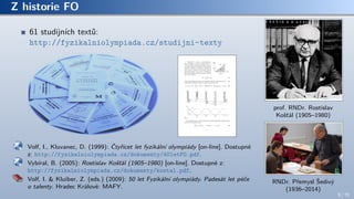 Z historie FO
61 studijních textů:
http://fyzikalniolympiada.cz/studijni-texty
Volf, I., Kluvanec, D. (1999): Čtyřicet let fyzikální olympiády [on-line]. Dostupné
z: http://fyzikalniolympiada.cz/dokumenty/40letFO.pdf.
Vybíral, B. (2005): Rostislav Košťál (1905–1980) [on-line]. Dostupné z:
http://fyzikalniolympiada.cz/dokumenty/kostal.pdf.
Volf, I. & Kluiber, Z. (eds.) (2009): 50 let Fyzikální olympiády. Padesát let péče
o talenty. Hradec Králové: MAFY.
prof. RNDr. Rostislav
Košťál (1905–1980)
RNDr. Přemysl Šedivý
(1936–2014)
9 / 70
 