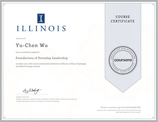 EDUCA
T
ION FOR EVE
R
YONE
CO
U
R
S
E
C E R T I F
I
C
A
TE
COURSE
CERTIFICATE
09/04/2016
Yu-Chen Wu
Foundations of Everyday Leadership
an online non-credit course authorized by University of Illinois at Urbana-Champaign
and offered through Coursera
has successfully completed
Gregory Northcraft
Professor of Business Administration and Harry J. Gray Professor of Executive Leadership
College of Business, University of Illinois at Urbana-Champaign
Verify at coursera.org/verify/ZCGGZ9UK2FQT
Coursera has confirmed the identity of this individual and
their participation in the course.
 