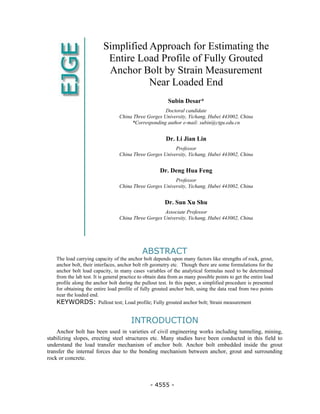 - 4555 -
Simplified Approach for Estimating the
Entire Load Profile of Fully Grouted
Anchor Bolt by Strain Measurement
Near Loaded End
Subin Desar*
Doctoral candidate
China Three Gorges University, Yichang, Hubei 443002, China
*Corresponding author e-mail: subin@ctgu.edu.cn
Dr. Li Jian Lin
Professor
China Three Gorges University, Yichang, Hubei 443002, China
Dr. Deng Hua Feng
Professor
China Three Gorges University, Yichang, Hubei 443002, China
Dr. Sun Xu Shu
Associate Professor
China Three Gorges University, Yichang, Hubei 443002, China
ABSTRACT
The load carrying capacity of the anchor bolt depends upon many factors like strengths of rock, grout,
anchor bolt, their interfaces, anchor bolt rib geometry etc. Though there are some formulations for the
anchor bolt load capacity, in many cases variables of the analytical formulas need to be determined
from the lab test. It is general practice to obtain data from as many possible points to get the entire load
profile along the anchor bolt during the pullout test. In this paper, a simplified procedure is presented
for obtaining the entire load profile of fully grouted anchor bolt, using the data read from two points
near the loaded end.
KEYWORDS: Pullout test; Load profile; Fully grouted anchor bolt; Strain measurement
INTRODUCTION
Anchor bolt has been used in varieties of civil engineering works including tunneling, mining,
stabilizing slopes, erecting steel structures etc. Many studies have been conducted in this field to
understand the load transfer mechanism of anchor bolt. Anchor bolt embedded inside the grout
transfer the internal forces due to the bonding mechanism between anchor, grout and surrounding
rock or concrete.
 