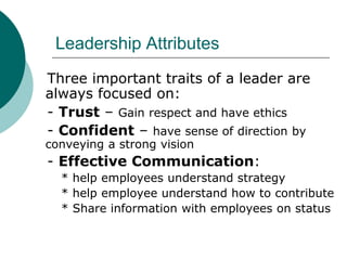 Leadership Attributes
Three important traits of a leader are
always focused on:
- Trust – Gain respect and have ethics
- Confident – have sense of direction by
conveying a strong vision
- Effective Communication:
* help employees understand strategy
* help employee understand how to contribute
* Share information with employees on status
 