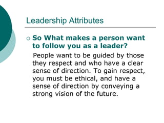 Leadership Attributes
 So What makes a person want
to follow you as a leader?
People want to be guided by those
they respect and who have a clear
sense of direction. To gain respect,
you must be ethical, and have a
sense of direction by conveying a
strong vision of the future.
 