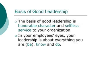 Basis of Good Leadership
 The basis of good leadership is
honorable character and selfless
service to your organization.
 In your employees' eyes, your
leadership is about everything you
are (be), know and do.
 