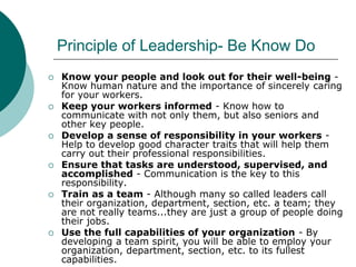 Principle of Leadership- Be Know Do
 Know your people and look out for their well-being -
Know human nature and the importance of sincerely caring
for your workers.
 Keep your workers informed - Know how to
communicate with not only them, but also seniors and
other key people.
 Develop a sense of responsibility in your workers -
Help to develop good character traits that will help them
carry out their professional responsibilities.
 Ensure that tasks are understood, supervised, and
accomplished - Communication is the key to this
responsibility.
 Train as a team - Although many so called leaders call
their organization, department, section, etc. a team; they
are not really teams...they are just a group of people doing
their jobs.
 Use the full capabilities of your organization - By
developing a team spirit, you will be able to employ your
organization, department, section, etc. to its fullest
capabilities.
 