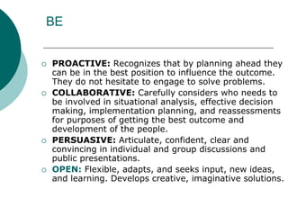 BE
 PROACTIVE: Recognizes that by planning ahead they
can be in the best position to influence the outcome.
They do not hesitate to engage to solve problems.
 COLLABORATIVE: Carefully considers who needs to
be involved in situational analysis, effective decision
making, implementation planning, and reassessments
for purposes of getting the best outcome and
development of the people.
 PERSUASIVE: Articulate, confident, clear and
convincing in individual and group discussions and
public presentations.
 OPEN: Flexible, adapts, and seeks input, new ideas,
and learning. Develops creative, imaginative solutions.
 