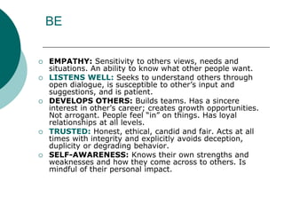 BE
 EMPATHY: Sensitivity to others views, needs and
situations. An ability to know what other people want.
 LISTENS WELL: Seeks to understand others through
open dialogue, is susceptible to other’s input and
suggestions, and is patient.
 DEVELOPS OTHERS: Builds teams. Has a sincere
interest in other’s career; creates growth opportunities.
Not arrogant. People feel “in” on things. Has loyal
relationships at all levels.
 TRUSTED: Honest, ethical, candid and fair. Acts at all
times with integrity and explicitly avoids deception,
duplicity or degrading behavior.
 SELF-AWARENESS: Knows their own strengths and
weaknesses and how they come across to others. Is
mindful of their personal impact.
 
