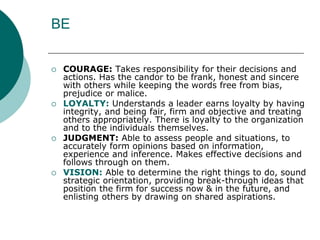 BE
 COURAGE: Takes responsibility for their decisions and
actions. Has the candor to be frank, honest and sincere
with others while keeping the words free from bias,
prejudice or malice.
 LOYALTY: Understands a leader earns loyalty by having
integrity, and being fair, firm and objective and treating
others appropriately. There is loyalty to the organization
and to the individuals themselves.
 JUDGMENT: Able to assess people and situations, to
accurately form opinions based on information,
experience and inference. Makes effective decisions and
follows through on them.
 VISION: Able to determine the right things to do, sound
strategic orientation, providing break-through ideas that
position the firm for success now & in the future, and
enlisting others by drawing on shared aspirations.
 