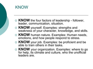 KNOW
 KNOW the four factors of leadership - follower,
leader, communication, situation.
 KNOW yourself. Examples: strengths and
weakness of your character, knowledge, and skills.
 KNOW human nature. Examples: Human needs,
emotions, and how people respond to stress.
 KNOW your job. Examples: be proficient and be
able to train others in their tasks.
 KNOW your organization. Examples: where to go
for help, its climate and culture, who the unofficial
leaders are.
 
