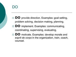 DO
 DO provide direction. Examples: goal setting,
problem solving, decision making, planning.
 DO implement. Examples: communicating,
coordinating, supervising, evaluating.
 DO motivate. Examples: develop morale and
esprit de corps in the organization, train, coach,
counsel.
 
