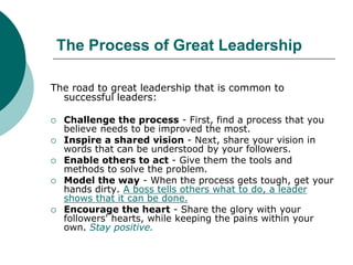 The Process of Great Leadership
The road to great leadership that is common to
successful leaders:
 Challenge the process - First, find a process that you
believe needs to be improved the most.
 Inspire a shared vision - Next, share your vision in
words that can be understood by your followers.
 Enable others to act - Give them the tools and
methods to solve the problem.
 Model the way - When the process gets tough, get your
hands dirty. A boss tells others what to do, a leader
shows that it can be done.
 Encourage the heart - Share the glory with your
followers' hearts, while keeping the pains within your
own. Stay positive.
 