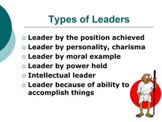Types of Leaders
 Leader by the position achieved
 Leader by personality, charisma
 Leader by moral example
 Leader by power held
 Intellectual leader
 Leader because of ability to
accomplish things
 