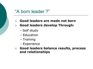 “A born leader ?”
 Good leaders are made not born
 Good leaders develop Through:
- Self study
- Education
- Training
- Experience
 Good leaders balance results, process
and relationships
 