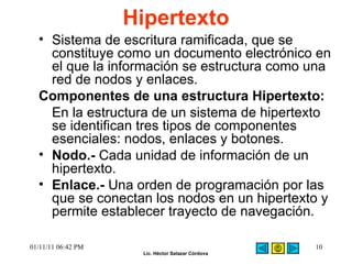 Hipertexto  Sistema de escritura ramificada, que se constituye como un documento electrónico en el que la información se estructura como una red de nodos y enlaces.  Componentes de una estructura Hipertexto:  En la estructura de un sistema de hipertexto se identifican tres tipos de componentes esenciales: nodos, enlaces y botones.  Nodo.-  Cada unidad de información de un hipertexto.  Enlace.-  Una orden de programación por las que se conectan los nodos en un hipertexto y permite establecer trayecto de navegación.  01/11/11   06:42 PM 