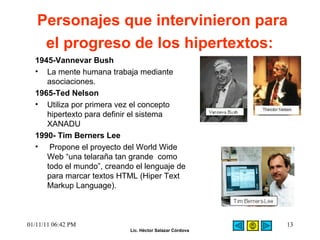 Personajes que intervinieron para el progreso de los hipertextos:   1945-Vannevar Bush  La mente humana trabaja mediante asociaciones.  1965-Ted Nelson  Utiliza por primera vez el concepto hipertexto para definir el sistema XANADU  1990- Tim Berners Lee Propone el proyecto del World Wide Web “una telaraña tan grande  como todo el mundo”, creando el lenguaje de para marcar textos HTML (Hiper Text Markup Language).  01/11/11   06:42 PM 