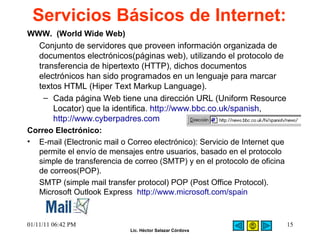Servicios Básicos de Internet:   WWW.  (World Wide Web) Conjunto de servidores que proveen información organizada de documentos electrónicos(páginas web), utilizando el protocolo de transferencia de hipertexto (HTTP), dichos documentos electrónicos han sido programados en un lenguaje para marcar textos HTML (Hiper Text Markup Language).  Cada página Web tiene una dirección URL (Uniform Resource Locator) que la identifica.  http://www.bbc.co.uk/spanish ,  http://www.cyberpadres.com   Correo Electrónico:  E-mail (Electronic mail o Correo electrónico): Servicio de Internet que permite el envío de mensajes entre usuarios, basado en el protocolo simple de transferencia de correo (SMTP) y en el protocolo de oficina de correos(POP).  SMTP (simple mail transfer protocol) POP (Post Office Protocol). Microsoft Outlook Express   http://www.microsoft.com/spain   01/11/11   06:42 PM 