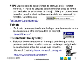 FTP:   El protocolo de transferencia de archivos (File Transfer Protocol, FTP) se ha utilizado durante muchos años de forma casi exclusiva en estaciones de trabajo UNIX y en ordenadores centrales para transferir archivos entre sistemas informáticos remotos.  Cuteftpes.exe ftp://aurora.esi.uem.es/ Telnet: Protocolo de emulación de terminal que permite establecer una sesión remota a otra computadora en Internet.  telnet://dra.com/ IRC (Internet Relay Chat):   Sistemas de conversación en línea que permiten que varias personas de todo el mundo conversen en tiempo real a través de sus teclados sobre los temas más variados.  Microsoft Chat  http://www.microsoft.com/spain http://www.microsoft.com/latam/   01/11/11   06:42 PM 