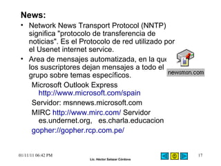 News: Network News Transport Protocol (NNTP) significa "protocolo de transferencia de noticias". Es el Protocolo de red utilizado por el Usenet internet service.  Area de mensajes automatizada, en la que los suscriptores dejan mensajes a todo el grupo sobre temas específicos.  Microsoft Outlook Express   http://www.microsoft.com/spain   Servidor: msnnews.microsoft.com  MIRC  http://www.mirc.com/  Servidor es.undernet.org,   es.charla.educacion  gopher://gopher.rcp.com.pe/   01/11/11   06:42 PM 