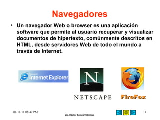 Navegadores Un navegador Web o browser es una aplicación software que permite al usuario recuperar y visualizar documentos de hipertexto, comúnmente descritos en HTML, desde servidores Web de todo el mundo a través de Internet.   01/11/11   06:42 PM FireFox 