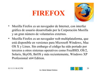FIREFOX Mozilla Firefox es un navegador de Internet, con interfaz gráfica de usuario desarrollado por la Corporación Mozilla y un gran número de voluntarios externos.  Mozilla Firefox es un navegador web multiplataforma, que está disponible en versiones para Microsoft Windows, Mac OS X y Linux. Sin embargo el código ha sido portado por terceros a otros sistemas operativos como FreeBSD, OS/2, Solaris, SkyOS, BeOS y más recientemente, Windows XP Professional x64 Edition. 01/11/11   06:42 PM 