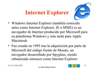 Internet Explorer Windows Internet Explorer (también conocido antes como Internet Explorer, IE o MSIE) es un navegador de Internet producido por Microsoft para su plataforma Windows y más tarde para Apple Macintosh. Fue creado en 1995 tras la adquisición por parte de Microsoft del código fuente de Mosaic, un navegador desarrollado por Spyglass, siendo rebautizado entonces como Internet Explorer. 01/11/11   06:42 PM 