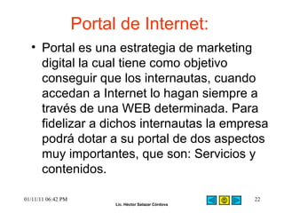 Portal de Internet:  Portal es una estrategia de marketing digital la cual tiene como objetivo conseguir que los internautas, cuando accedan a Internet lo hagan siempre a través de una WEB determinada. Para fidelizar a dichos internautas la empresa podrá dotar a su portal de dos aspectos muy importantes, que son: Servicios y contenidos. 01/11/11   06:42 PM 