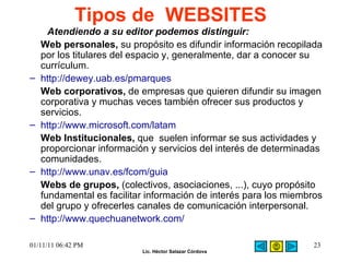 Tipos de  WEBSITES Atendiendo a su editor podemos distinguir:  Web personales,  su propósito es difundir información recopilada por los titulares del espacio y, generalmente, dar a conocer su currículum.  http://dewey.uab.es/pmarques Web corporativos,  de empresas que quieren difundir su imagen corporativa y muchas veces también ofrecer sus productos y servicios.  http://www.microsoft.com/latam Web Institucionales,  que  suelen informar se sus actividades y proporcionar información y servicios del interés de determinadas comunidades.  http://www.unav.es/fcom/guia     Webs de grupos,  (colectivos, asociaciones, ...), cuyo propósito fundamental es facilitar información de interés para los miembros del grupo y ofrecerles canales de comunicación interpersonal.  http://www.quechuanetwork.com/  01/11/11   06:42 PM 