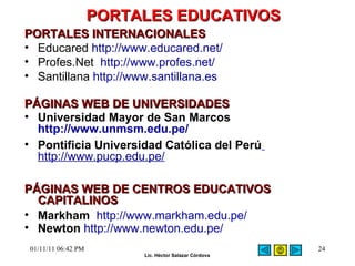 PORTALES EDUCATIVOS   PORTALES INTERNACIONALES Educared  http://www.educared.net/   Profes.Net  http://www.profes.net/ Santillana  http://www.santillana.es   P ÁGINAS WEB DE UNIVERSIDADES Universidad Mayor de San Marcos  http://www.unmsm.edu.pe/ Pontificia Universidad Católica del Perú   http://www.pucp.edu.pe/ P ÁGINAS WEB DE CENTROS EDUCATIVOS CAPITALINOS Markham   http://www.markham.edu.pe/ Newton   http://www.newton.edu.pe/ 01/11/11   06:42 PM 