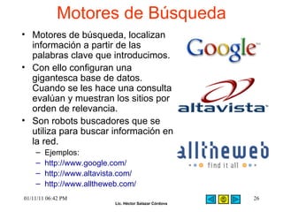 Motores de Búsqueda  Motores de búsqueda, localizan información a partir de las palabras clave que introducimos.  Con ello configuran una gigantesca base de datos. Cuando se les hace una consulta evalúan y muestran los sitios por orden de relevancia.  Son robots buscadores que se utiliza para buscar información en la red.  Ejemplos:  http://www.google.com/   http://www.altavista.com/   http://www.alltheweb.com/   01/11/11   06:42 PM 