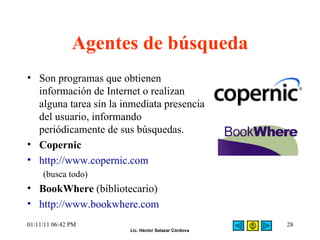 Agentes de búsqueda Son programas que obtienen información de Internet o realizan alguna tarea sin la inmediata presencia del usuario, informando periódicamente de sus búsquedas. Copernic http://www.copernic.com (busca todo) BookWhere  (bibliotecario) http://www.bookwhere.com   01/11/11   06:42 PM 