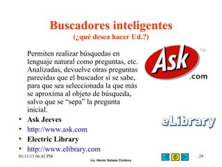 Buscadores inteligentes (¿qué desea hacer Ud.?) Permiten realizar búsquedas en lenguaje natural como preguntas, etc.  Analizadas, devuelve otras preguntas parecidas que el buscador sí se sabe, para que sea seleccionada la que más se aproxima al objeto de búsqueda, salvo que se “sepa” la pregunta inicial.  Ask Jeeves http://www.ask.com Electric Library  http://www.elibrary.com 01/11/11   06:42 PM 