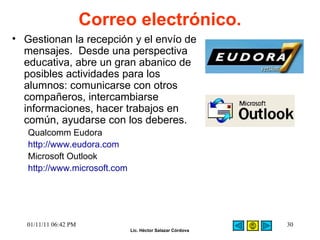Correo electrónico. Gestionan la recepción y el envío de mensajes.  Desde una perspectiva educativa, abre un gran abanico de posibles actividades para los alumnos: comunicarse con otros compañeros, intercambiarse informaciones, hacer trabajos en común, ayudarse con los deberes.  Qualcomm Eudora  http://www.eudora.com Microsoft Outlook http://www.microsoft.com 01/11/11   06:42 PM 