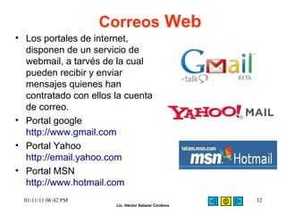Correos  Web Los portales de internet, disponen de un servicio de webmail, a tarvés de la cual pueden recibir y enviar mensajes quienes han contratado con ellos la cuenta de correo.  Portal google http://www.gmail.com Portal Yahoo http://email.yahoo.com Portal MSN http://www.hotmail.com 01/11/11   06:42 PM 