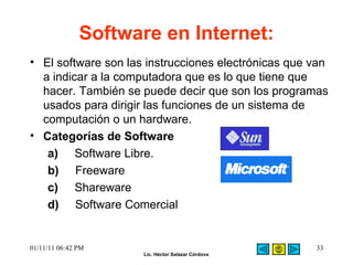Software en Internet:   El software son las instrucciones electrónicas que van a indicar a la computadora que es lo que tiene que hacer. También se puede decir que son los programas usados para dirigir las funciones de un sistema de computación o un hardware.  Categorías de Software  a)      Software Libre. b)      Freeware  c)      Shareware  d)      Software Comercial    01/11/11   06:42 PM 