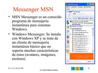 Messenger MSN MSN Messenger es un conocido programa de mensajería instantánea para sistemas Windows.  Windows Messenger: Se instala con Windows XP y se trata de un cliente de mensajería instantánea básico que no soporta muchas características de éstos (avatares, imágenes, etcétera). 01/11/11   06:42 PM 