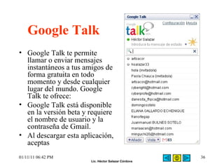 Google Talk Google Talk te permite llamar o enviar mensajes instantáneos a tus amigos de forma gratuita en todo momento y desde cualquier lugar del mundo. Google Talk te ofrece: Google Talk está disponible en la versión beta y requiere el nombre de usuario y la contraseña de Gmail. Al descargar esta aplicación, aceptas 01/11/11   06:42 PM 