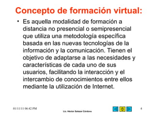 Concepto de formación virtual: Es aquella modalidad de formación a distancia no presencial o semipresencial que utiliza una metodología específica basada en las nuevas tecnologías de la información y la comunicación. Tienen el objetivo de adaptarse a las necesidades y características de cada uno de sus usuarios, facilitando la interacción y el intercambio de conocimientos entre ellos mediante la utilización de Internet.  01/11/11   06:42 PM 