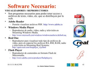Software Necesario: VISUALIZADORES / REPRODUCTORES Son programas necesarios para poder tener acceso a archivos de texto, vídeo, etc. que se distribuyen por la web. Adobe Reader Permite visualizar archivos PDF.  http://www.adobe.es Windows Media Player Reproductor de audio, vídeo, radio y televisión en Streaming Windows Media. http://www.microsoft.com/windows/windowsmedia/es/default.aspx Real One Reproductor para visualizar todo tipo de archivos de vídeo, pero en especial los archivos RA, RM, RAM, radio y televisión en Streaming Real Systems.  http://spain.real.com/freeplayer_r1p.html Flash Player Reproductor de contenidos en formato Flash de Macromedia. http://www.adobe.com/es/products/flashplayer/ç 01/11/11   06:42 PM 