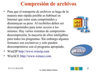 Compresión de archivos Para que el transporte de archivos se haga de la manera más rápida posible es habitual en Internet que estos sean comprimidos y disminuyan su peso. Al recibirlos deben ser descomprimidos para tener acceso a los mismos. Hay varios sistemas de compresión-descompresión, la mayoría de ellos inteligibles para todos los programas. Sin embargo algunos formatos son exclusivos y solo pueden descomprimirse con el programa apropiado. WinZIP  http://www.winzip.com WinACE  http://www.winace.com 01/11/11   06:42 PM 