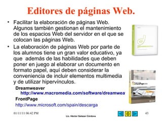 Editores de páginas Web.  Facilitar la elaboración de páginas Web. Algunos también gestionan el mantenimiento de los espacios Web del servidor en el que se colocan las páginas Web.  La elaboración de páginas Web por parte de los alumnos tiene un gran valor educativo, ya que  además de las habilidades que deben poner en juego al elaborar un documento en formato papel, aquí deben considerar la conveniencia de incluir elementos multimedia y de utilizar hipervínculos.  Dreamweaver  http://www.macromedia.com/software/dreamweaver FrontPage  http://www.microsoft.com/spain/descarga 01/11/11   06:42 PM 