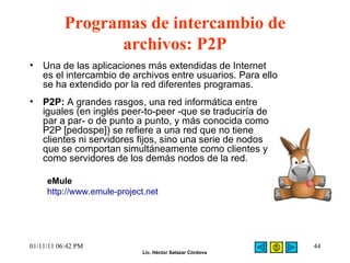 Programas de intercambio de archivos: P2P Una de las aplicaciones más extendidas de Internet es el intercambio de archivos entre usuarios. Para ello se ha extendido por la red diferentes programas.  P2P:  A grandes rasgos, una red informática entre iguales (en inglés peer-to-peer -que se traduciría de par a par- o de punto a punto, y más conocida como P2P [pedospe]) se refiere a una red que no tiene clientes ni servidores fijos, sino una serie de nodos que se comportan simultáneamente como clientes y como servidores de los demás nodos de la red. eMule http://www.emule-project.net 01/11/11   06:42 PM 