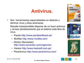 Antivirus. Son  herramientas especialidades en detectar y eliminar virus y otras amenazas.  Resulta imprescindible disponer de un buen antivirus y revisar periódicamente que el sistema está libre de virus.  Panda  http://www.pandasoftware.es/ McAfee  http://www.mcafee.com/ Norton (Symantec)  http://www.symantec.com/region/es/ Hacker  http://www.hacksoft.com.pe/ Perantivirus  http://www.perantivirus.com/ 01/11/11   06:42 PM 