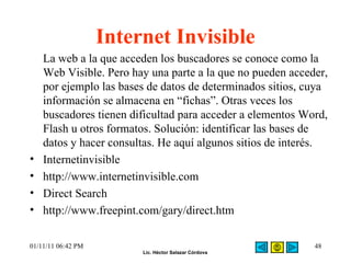 Internet Invisible La web a la que acceden los buscadores se conoce como la Web Visible. Pero hay una parte a la que no pueden acceder, por ejemplo las bases de datos de determinados sitios, cuya información se almacena en “fichas”. Otras veces los buscadores tienen dificultad para acceder a elementos Word, Flash u otros formatos. Solución: identificar las bases de datos y hacer consultas. He aquí algunos sitios de interés. Internetinvisible  http://www.internetinvisible.com Direct Search  http://www.freepint.com/gary/direct.htm 01/11/11   06:42 PM 