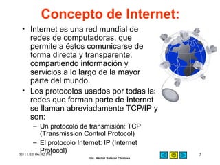 Concepto de Internet: Internet es una red mundial de redes de computadoras, que permite a éstos comunicarse de forma directa y transparente, compartiendo información y servicios a lo largo de la mayor parte del mundo.  Los protocolos usados por todas las redes que forman parte de Internet se llaman abreviadamente TCP/IP y son:  Un protocolo de transmisión: TCP (Transmission Control Protocol)  El protocolo Internet: IP (Internet Protocol)   01/11/11   06:42 PM 