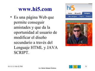 www.hi5.com Es una página Web que permite conseguir amistades y que da la oportunidad al usuario de modificar el diseño secundario a través del Lenguaje HTML y JAVA SCRIPT. 01/11/11   06:42 PM 