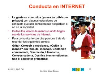 La gente se comunica (ya sea en público o privado)  con algunos estándares de conducta que son considerados aceptables o no en la sociedad.  Cultiva los valores humanos cuando hagas uso de los servicios de Internet. Para comunicarte con otra persona trata de recordar los siguientes puntos:  Gritar, Corregir direcciones, ¿Quién lo mandó?, Su tono del mensaje, Contenido conveniente, Discreción, Llameante, Correos cadena, Dosifica bien emoticones, Usa el corrector gramatical. Conducta en INTERNET 01/11/11   06:42 PM 