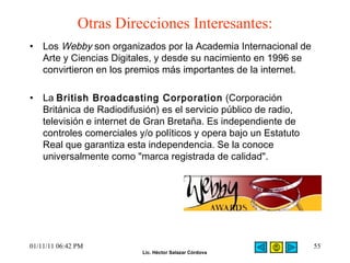 Otras Direcciones Interesantes: Los  Webby  son organizados por la Academia Internacional de Arte y Ciencias Digitales, y desde su nacimiento en 1996 se convirtieron en los premios más importantes de la internet. La  British Broadcasting Corporation  (Corporación Británica de Radiodifusión) es el servicio público de radio, televisión e internet de Gran Bretaña. Es independiente de controles comerciales y/o políticos y opera bajo un Estatuto Real que garantiza esta independencia. Se la conoce universalmente como "marca registrada de calidad".  01/11/11   06:42 PM 