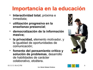Importancia en la educación Interactividad total , próxima e inmediata;  utilización progresiva en la enseñanza presencial ;  democratización de la información masiva;   la privacidad,  elemento motivador, y la igualdad de oportunidades de comunicación;  fomento del pensamiento crítico y solución de problemas , desarrollo de habilidades de carácter colaborativo, etcétera. 01/11/11   06:42 PM 