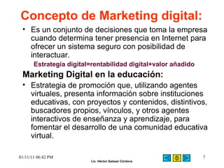 Concepto de Marketing digital:   Es un conjunto de decisiones que toma la empresa cuando determina tener presencia en Internet para ofrecer un sistema seguro con posibilidad de interactuar.  Estrategia digital=rentabilidad digital+valor añadido   Marketing Digital en la educación:   Estrategia de promoción que, utilizando agentes virtuales, presenta información sobre instituciones educativas, con proyectos y contenidos, distintivos, buscadores propios, vínculos, y otros agentes interactivos de enseñanza y aprendizaje, para fomentar el desarrollo de una comunidad educativa virtual. 01/11/11   06:42 PM 