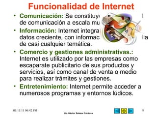 Funcionalidad de Internet   Comunicación :   Se constituye como un canal de comunicación a escala mundial.  Información:  Internet integra una base de datos creciente, con información de hipermedia de casi cualquier temática.  Comercio y gestiones administrativas.:  Internet es utilizado por las empresas como escaparate publicitario de sus productos y servicios, así como canal de venta o medio para realizar trámites y gestiones.  Entretenimiento:  Internet permite acceder a numerosos programas y entornos lúdicos.  01/11/11   06:42 PM 
