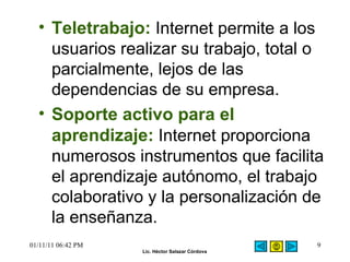 Teletrabajo:  Internet permite a los usuarios realizar su trabajo, total o parcialmente, lejos de las dependencias de su empresa.  Soporte activo para el aprendizaje:   Internet proporciona numerosos instrumentos que facilita el aprendizaje autónomo, el trabajo colaborativo y la personalización de la enseñanza.  01/11/11   06:42 PM 